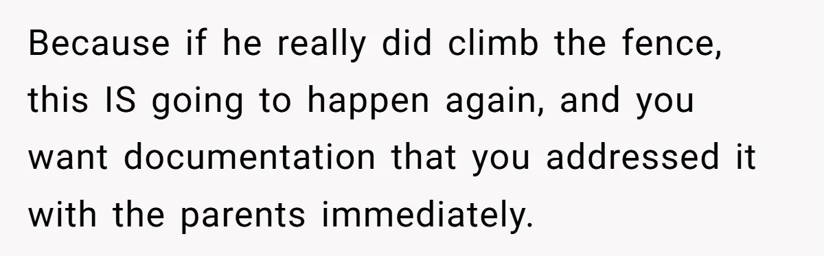 Because if he really did climb the fence, this IS going to happen again, and you want documentation that you addressed it with the parents immediately.