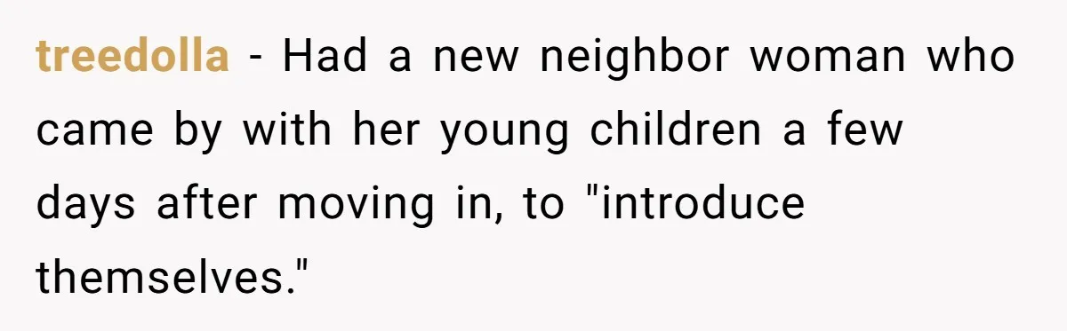 treedolla − Had a new neighbor woman who came by with her young children a few days after moving in, to "introduce themselves."