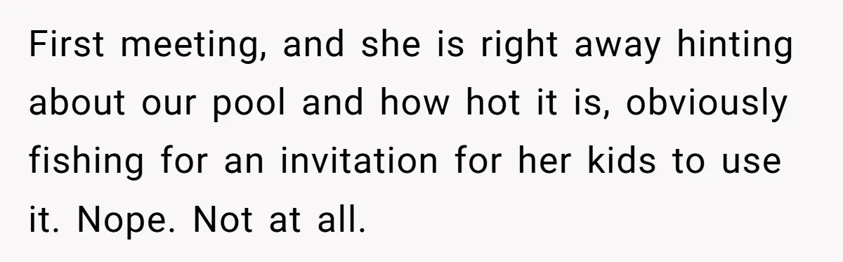 First meeting, and she is right away hinting about our pool and how hot it is, obviously fishing for an invitation for her kids to use it. Nope. Not at...