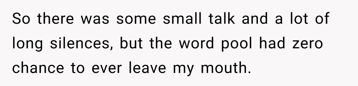 So there was some small talk and a lot of long silences, but the word pool had zero chance to ever leave my mouth.