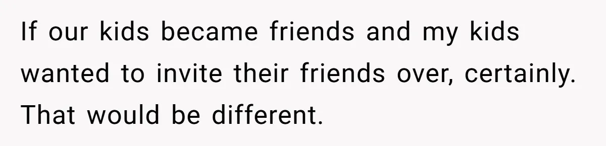 If our kids became friends and my kids wanted to invite their friends over, certainly. That would be different.