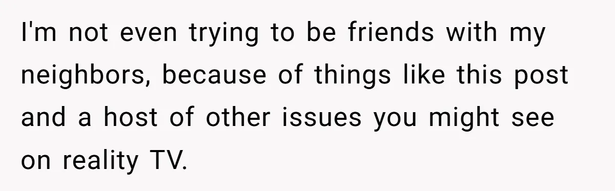 I'm not even trying to be friends with my neighbors, because of things like this post and a host of other issues you might see on reality TV.