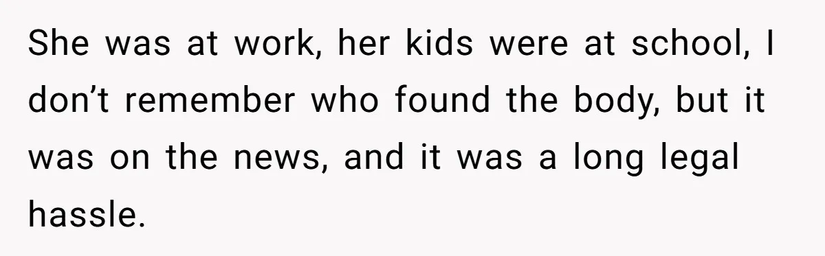 She was at work, her kids were at school, I don’t remember who found the body, but it was on the news, and it was a long legal hassle.