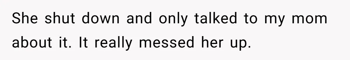 She shut down and only talked to my mom about it. It really messed her up.