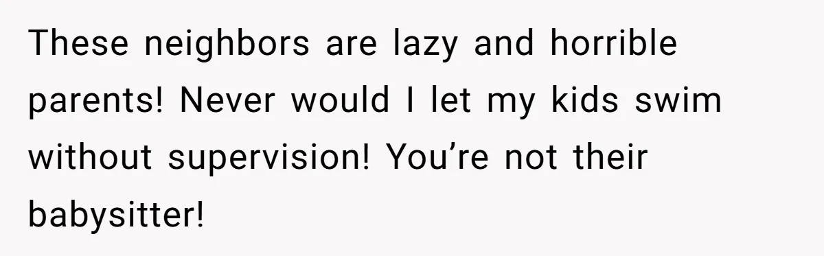 These neighbors are lazy and horrible parents! Never would I let my kids swim without supervision! You’re not their babysitter!