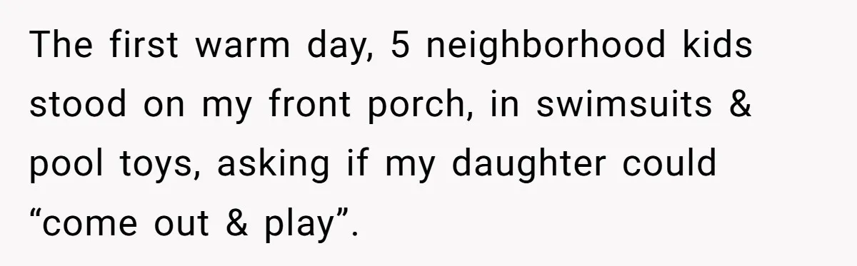 The first warm day, 5 neighborhood kids stood on my front porch, in swimsuits & pool toys, asking if my daughter could “come out & play”.