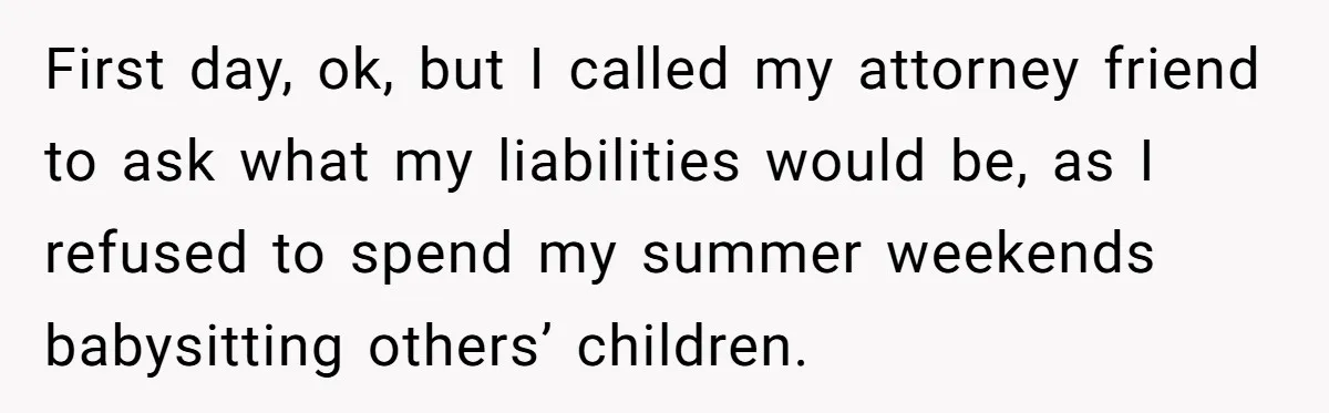 First day, ok, but I called my attorney friend to ask what my liabilities would be, as I refused to spend my summer weekends babysitting others’ children.
