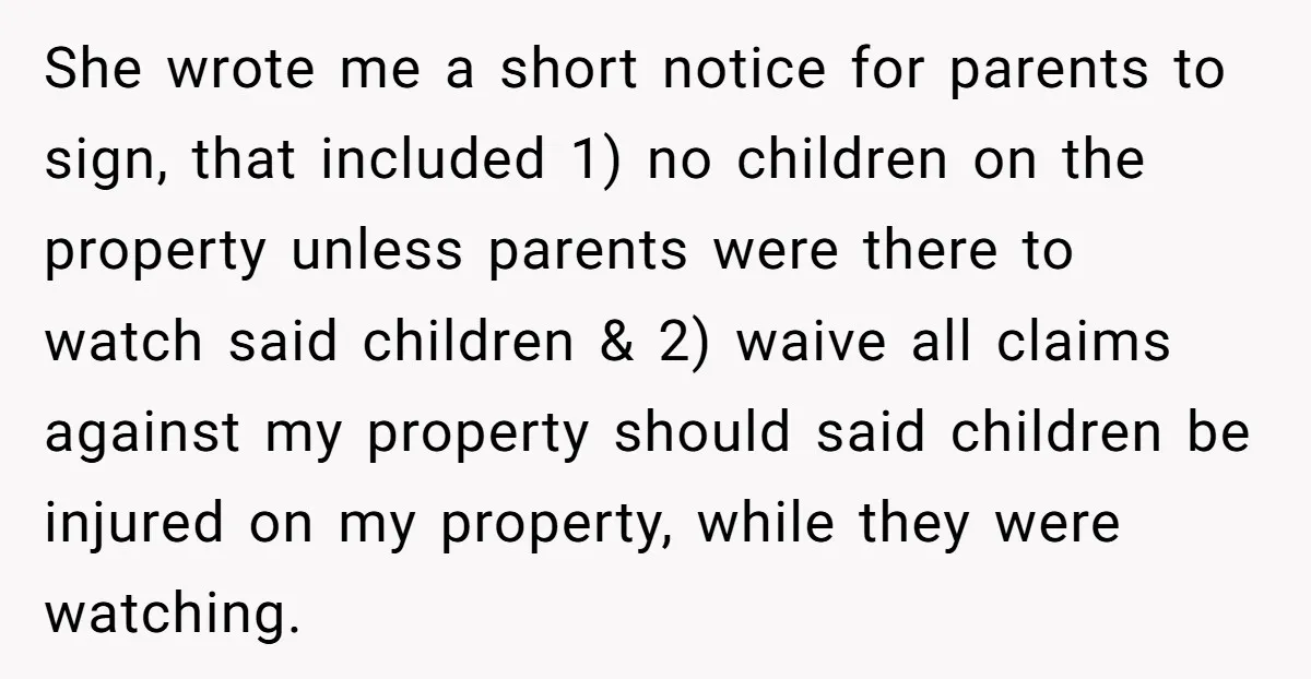 She wrote me a short notice for parents to sign, that included 1) no children on the property unless parents were there to watch said children & 2) waive all...