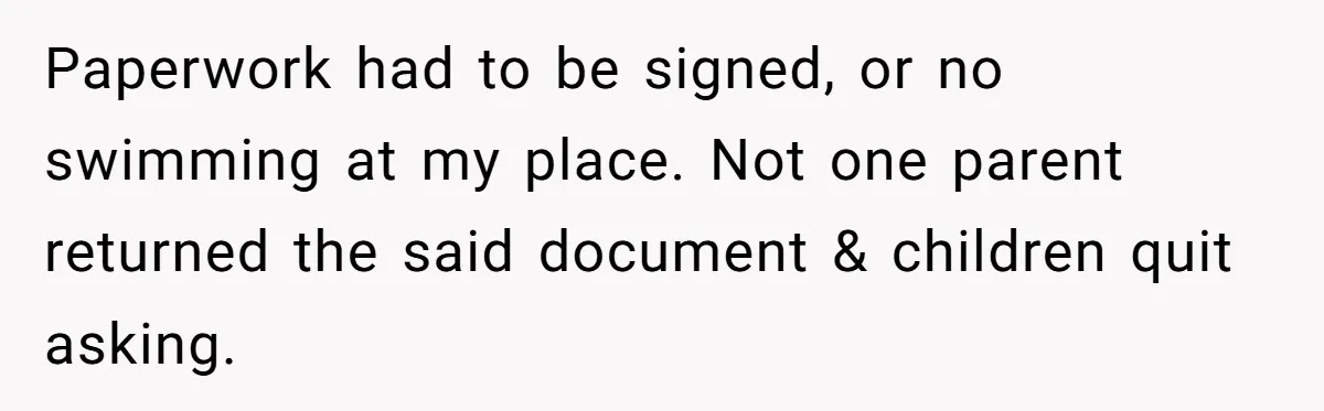 Paperwork had to be signed, or no swimming at my place. Not one parent returned the said document & children quit asking.