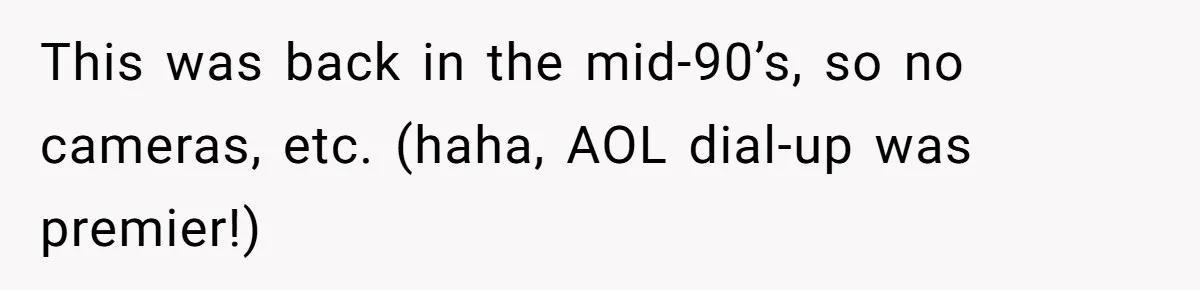 This was back in the mid-90’s, so no cameras, etc. (haha, AOL dial-up was premier!)