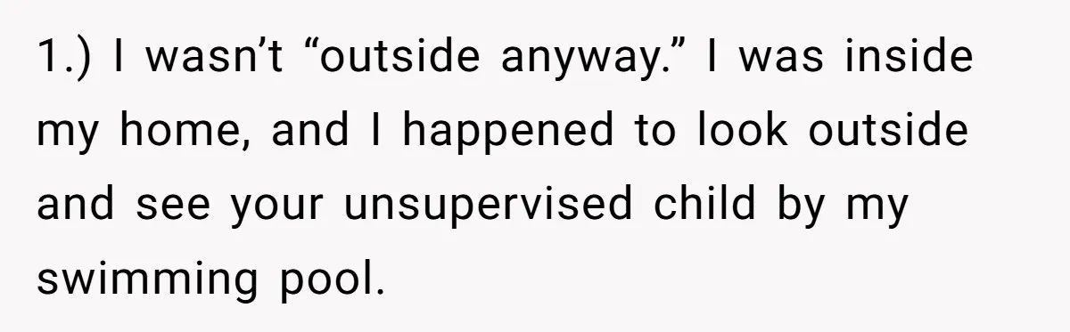 1.) I wasn’t “outside anyway.” I was inside my home, and I happened to look outside and see your unsupervised child by my swimming pool.