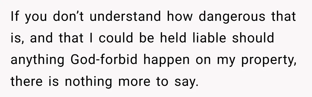 If you don’t understand how dangerous that is, and that I could be held liable should anything God-forbid happen on my property, there is nothing more to say.
