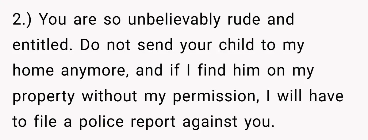 2.) You are so unbelievably rude and entitled. Do not send your child to my home anymore, and if I find him on my property without my permission, I will...