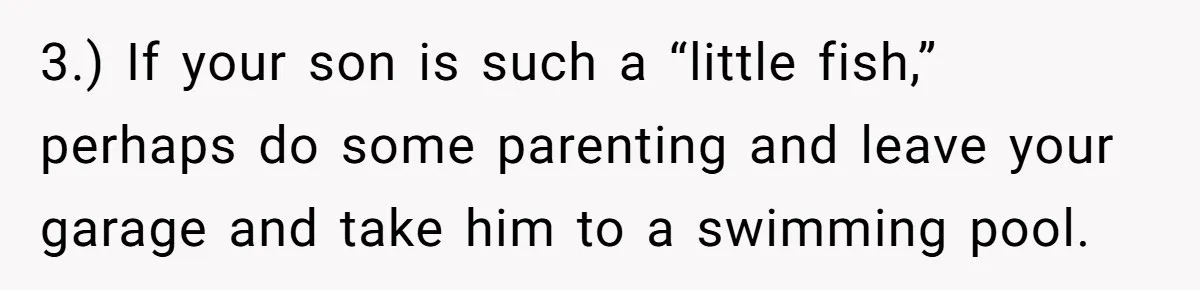 3.) If your son is such a “little fish,” perhaps do some parenting and leave your garage and take him to a swimming pool.