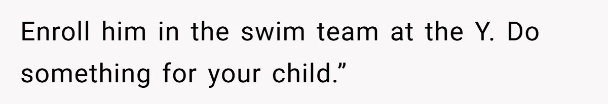 Enroll him in the swim team at the Y. Do something for your child.”