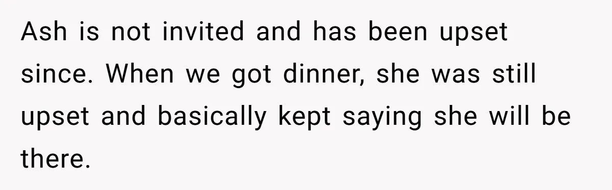 Ash is not invited and has been upset since. When we got dinner, she was still upset and basically kept saying she will be there.