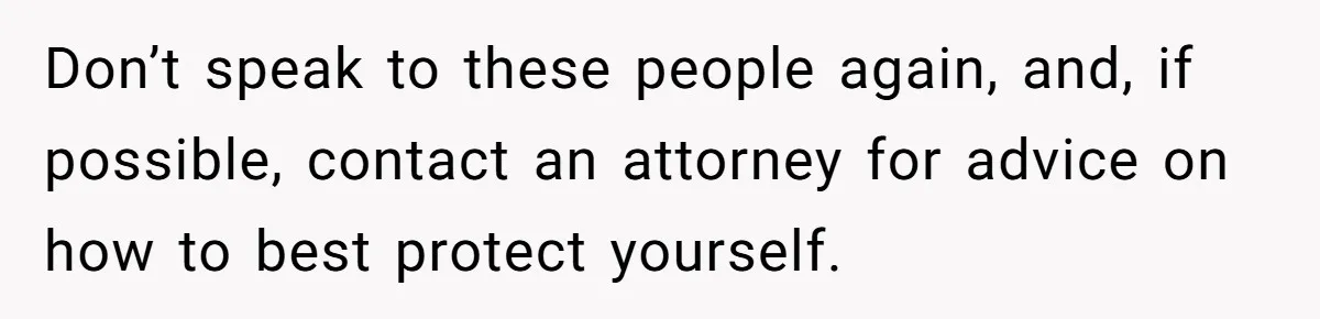 Don’t speak to these people again, and, if possible, contact an attorney for advice on how to best protect yourself.