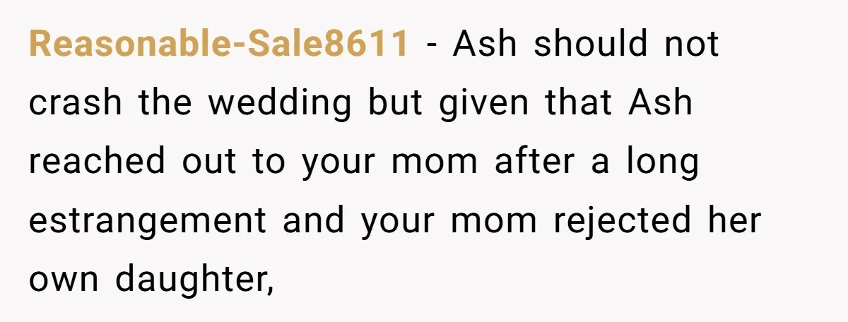 Reasonable-Sale8611 − Ash should not crash the wedding but given that Ash reached out to your mom after a long estrangement and your mom rejected her own daughter,