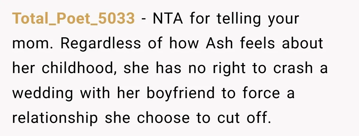 Total_Poet_5033 − NTA for telling your mom. Regardless of how Ash feels about her childhood, she has no right to crash a wedding with her boyfriend to force a relationship...