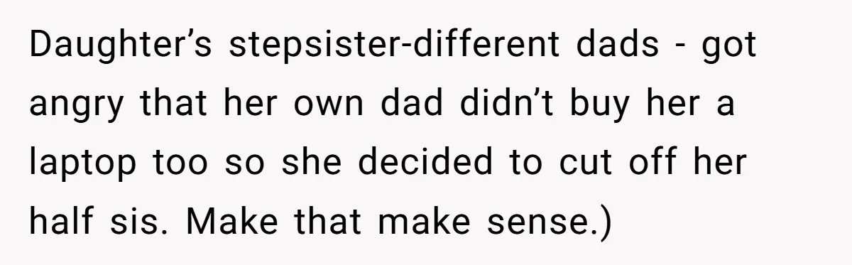 Daughter’s stepsister-different dads - got angry that her own dad didn’t buy her a laptop too so she decided to cut off her half sis. Make that make sense.)