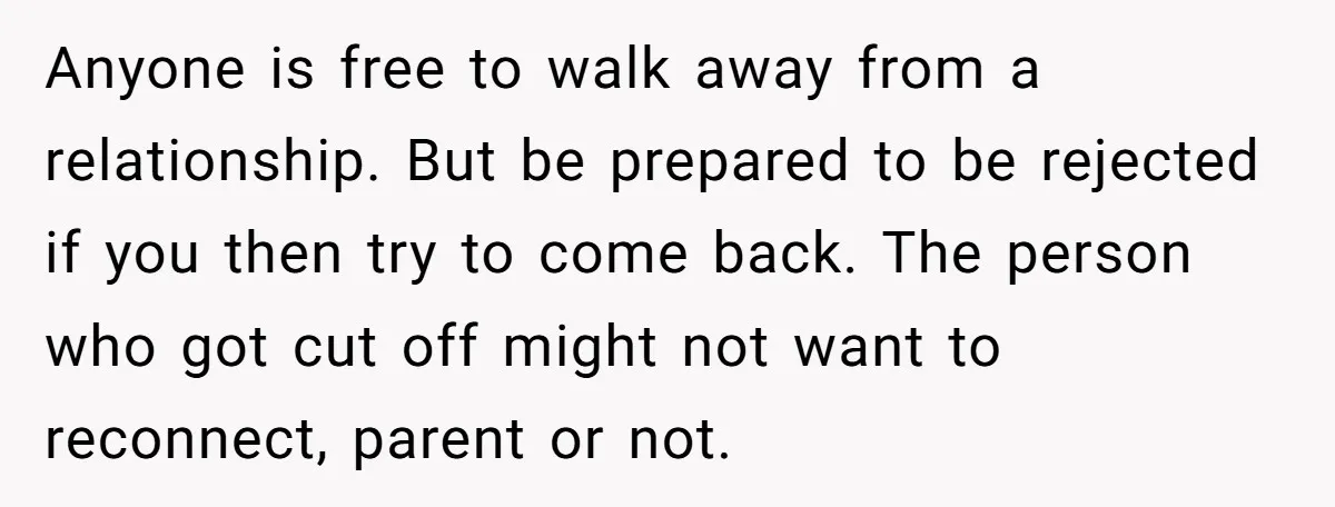 Anyone is free to walk away from a relationship. But be prepared to be rejected if you then try to come back. The person who got cut off might not...