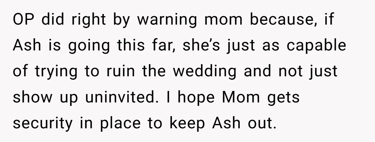 OP did right by warning mom because, if Ash is going this far, she’s just as capable of trying to ruin the wedding and not just show up uninvited. I...