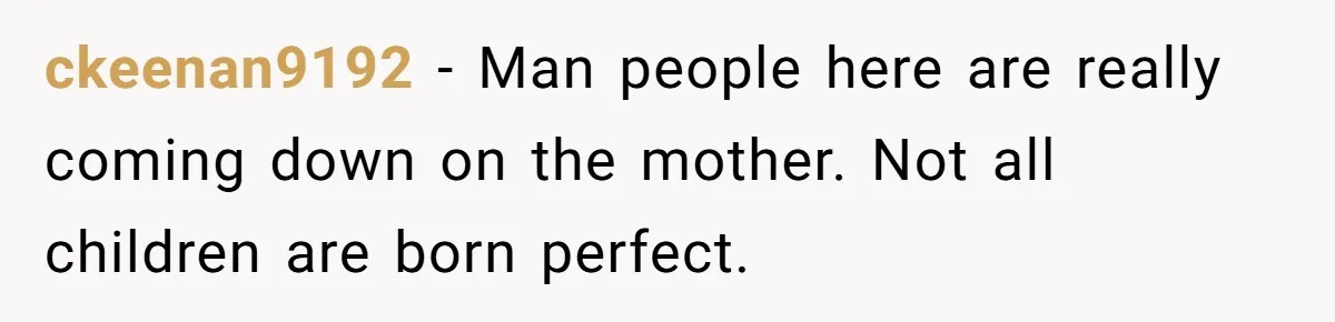 ckeenan9192 − Man people here are really coming down on the mother. Not all children are born perfect.