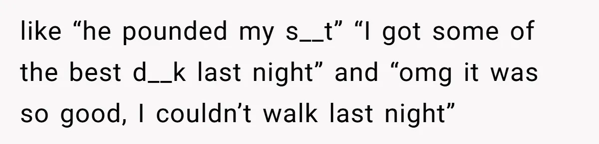 like “he pounded my s__t” “I got some of the best d__k last night” and “omg it was so good, I couldn’t walk last night”