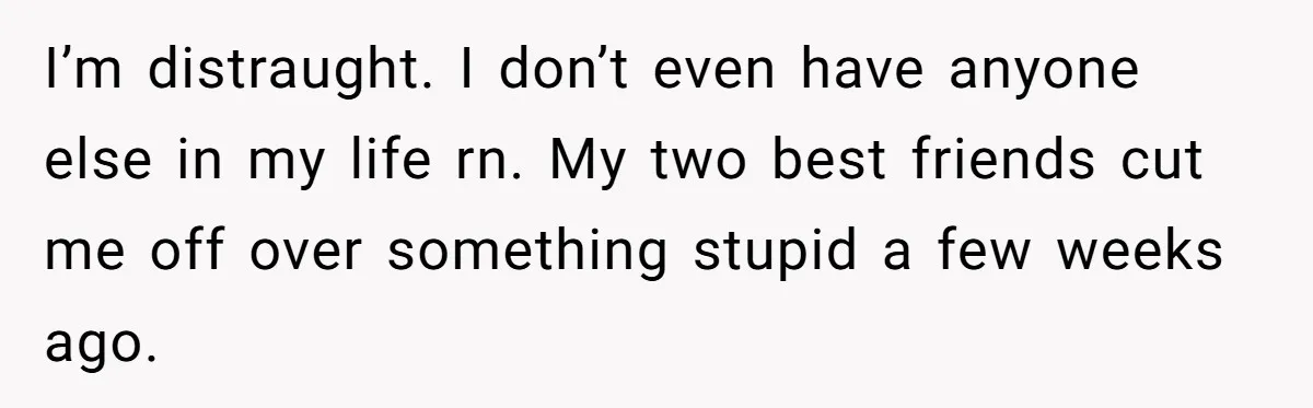 I’m distraught. I don’t even have anyone else in my life rn. My two best friends cut me off over something stupid a few weeks ago.