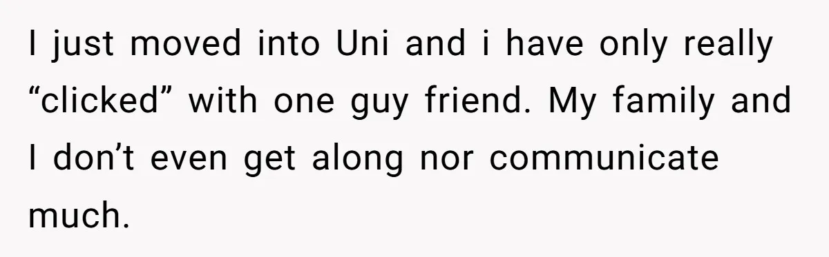 I just moved into Uni and i have only really “clicked” with one guy friend. My family and I don’t even get along nor communicate much.