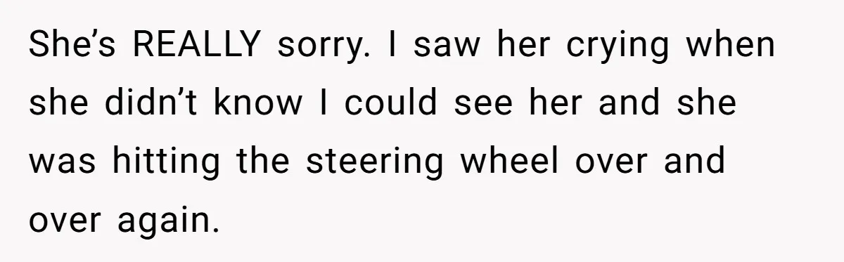 She’s REALLY sorry. I saw her crying when she didn’t know I could see her and she was hitting the steering wheel over and over again.