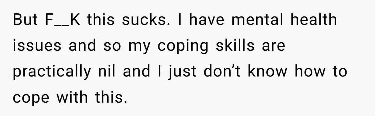 But F__K this sucks. I have mental health issues and so my coping skills are practically nil and I just don’t know how to cope with this.