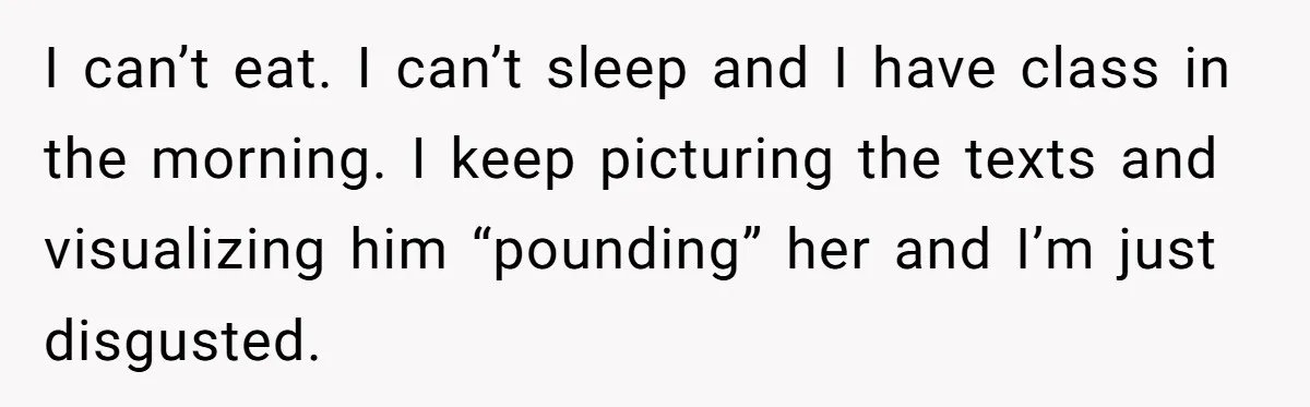 I can’t eat. I can’t sleep and I have class in the morning. I keep picturing the texts and visualizing him “pounding” her and I’m just disgusted.