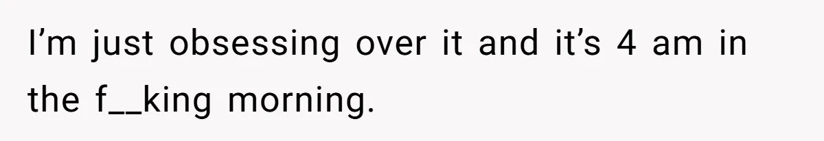 I’m just obsessing over it and it’s 4 am in the f__king morning.
