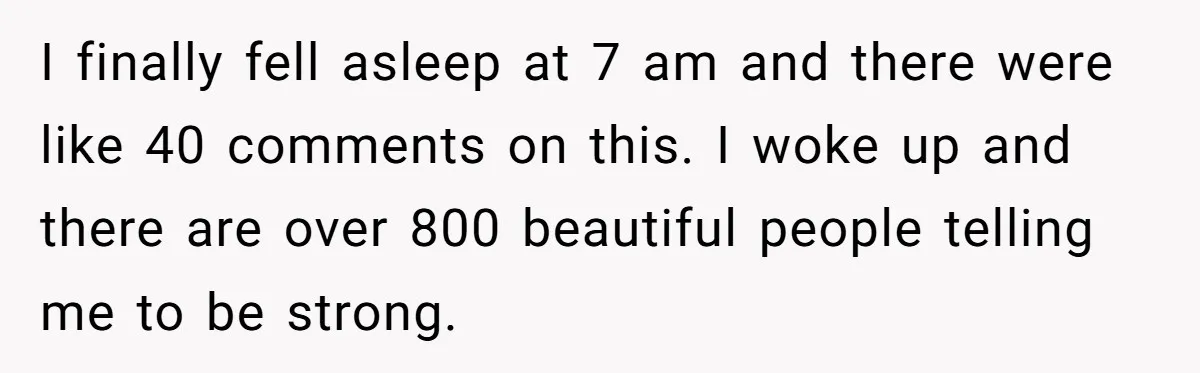 I finally fell asleep at 7 am and there were like 40 comments on this. I woke up and there are over 800 beautiful people telling me to be strong.