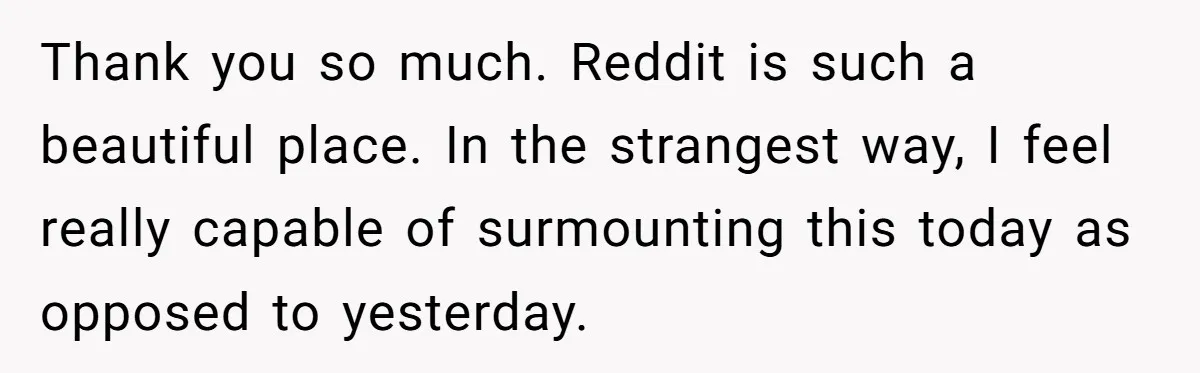 Thank you so much. Reddit is such a beautiful place. In the strangest way, I feel really capable of surmounting this today as opposed to yesterday.