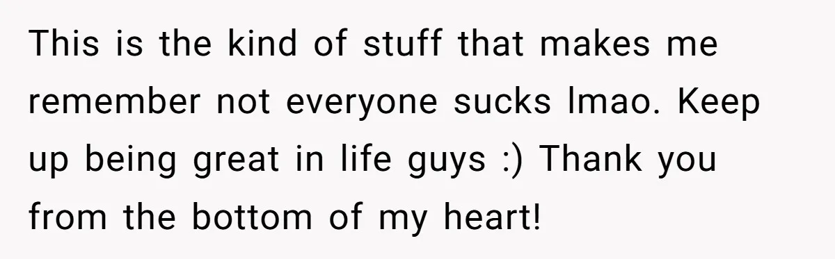 This is the kind of stuff that makes me remember not everyone sucks lmao. Keep up being great in life guys :) Thank you from the bottom of my heart!