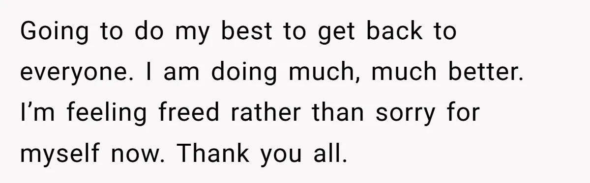 Going to do my best to get back to everyone. I am doing much, much better. I’m feeling freed rather than sorry for myself now. Thank you all.