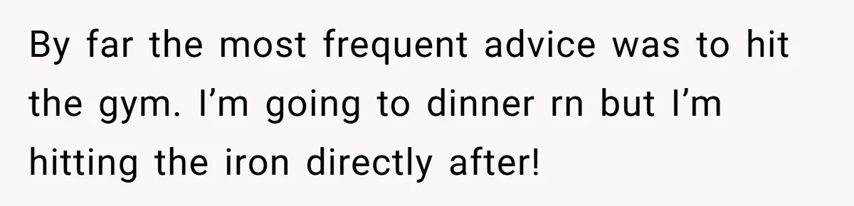 By far the most frequent advice was to hit the gym. I’m going to dinner rn but I’m hitting the iron directly after!