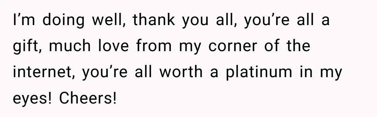 I’m doing well, thank you all, you’re all a gift, much love from my corner of the internet, you’re all worth a platinum in my eyes! Cheers!