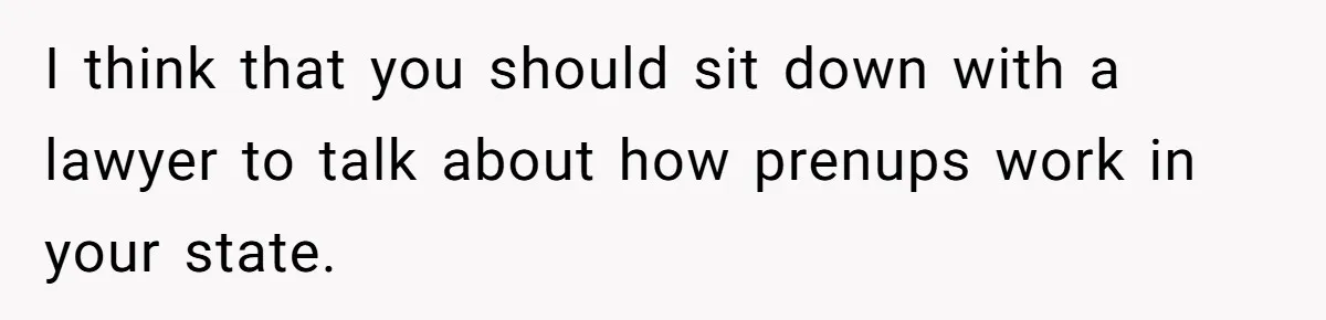 Boyfriend Claps Back At Girlfriend's Family During Heated Backyard Gathering I think that you should sit down with a lawyer to talk about how prenups work in your state.