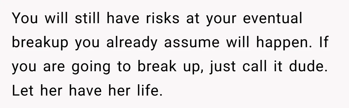 Boyfriend Claps Back At Girlfriend's Family During Heated Backyard Gathering You will still have risks at your eventual breakup you already assume will happen. If you are going to break up, just call it dude. Let her have her life.