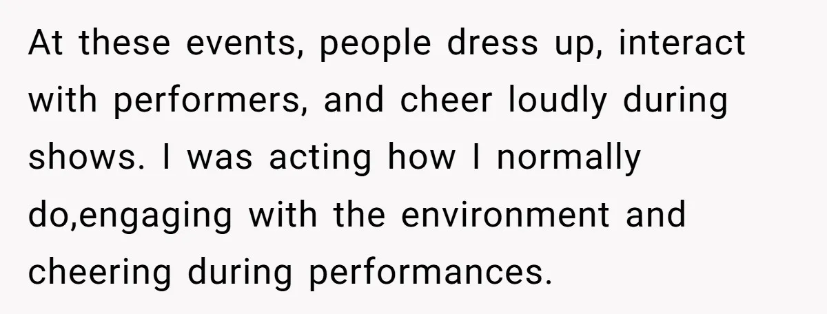 At these events, people dress up, interact with performers, and cheer loudly during shows. I was acting how I normally do,engaging with the environment and cheering during performances.