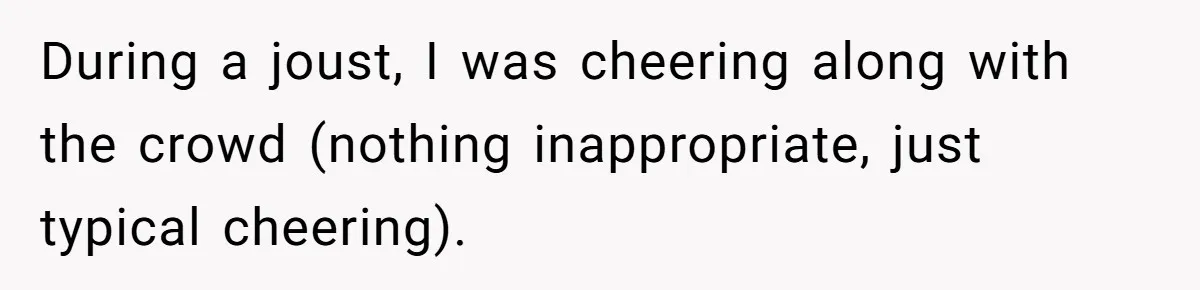 During a joust, I was cheering along with the crowd (nothing inappropriate, just typical cheering).
