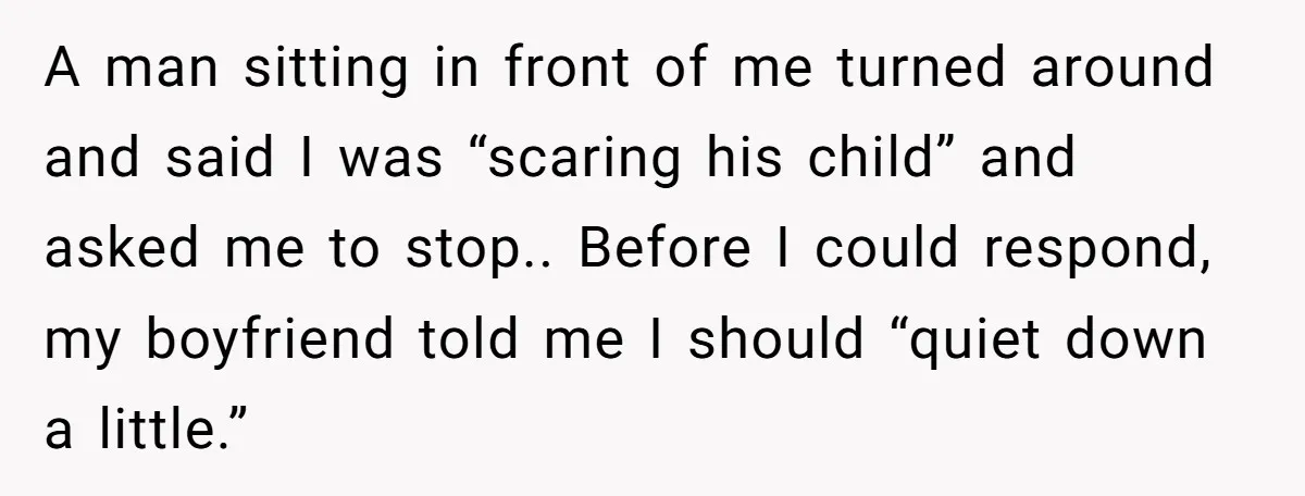 A man sitting in front of me turned around and said I was “scaring his child” and asked me to stop.. Before I could respond, my boyfriend told me I...