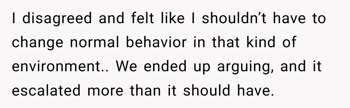 I disagreed and felt like I shouldn’t have to change normal behavior in that kind of environment.. We ended up arguing, and it escalated more than it should have.