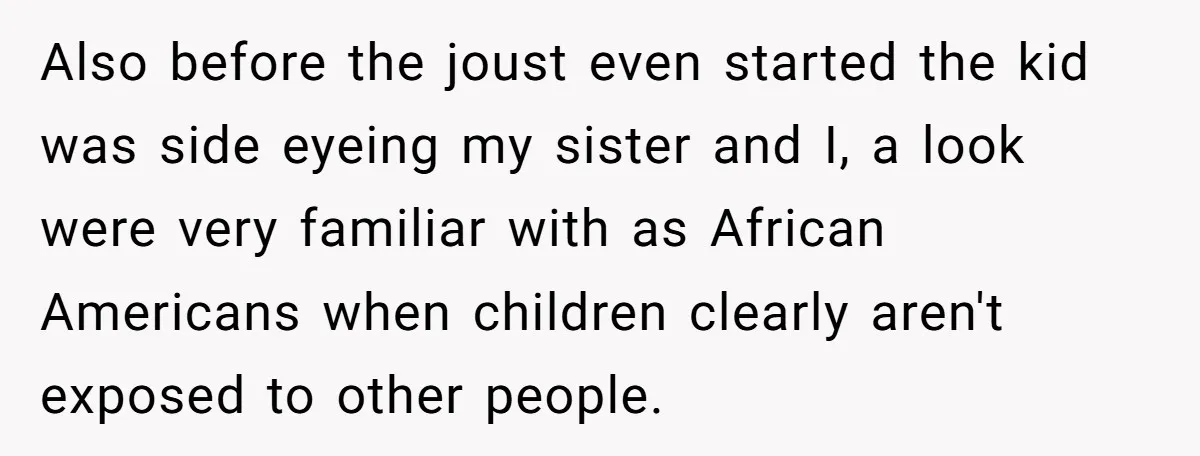 Also before the joust even started the kid was side eyeing my sister and I, a look were very familiar with as African Americans when children clearly aren't exposed to...