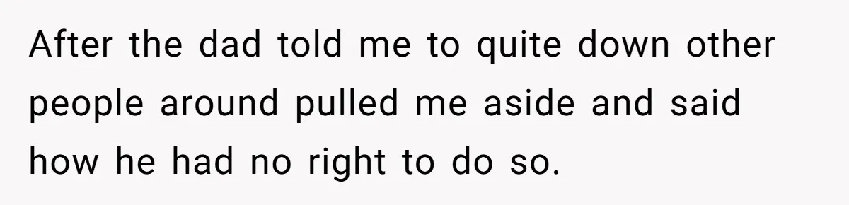 After the dad told me to quite down other people around pulled me aside and said how he had no right to do so.