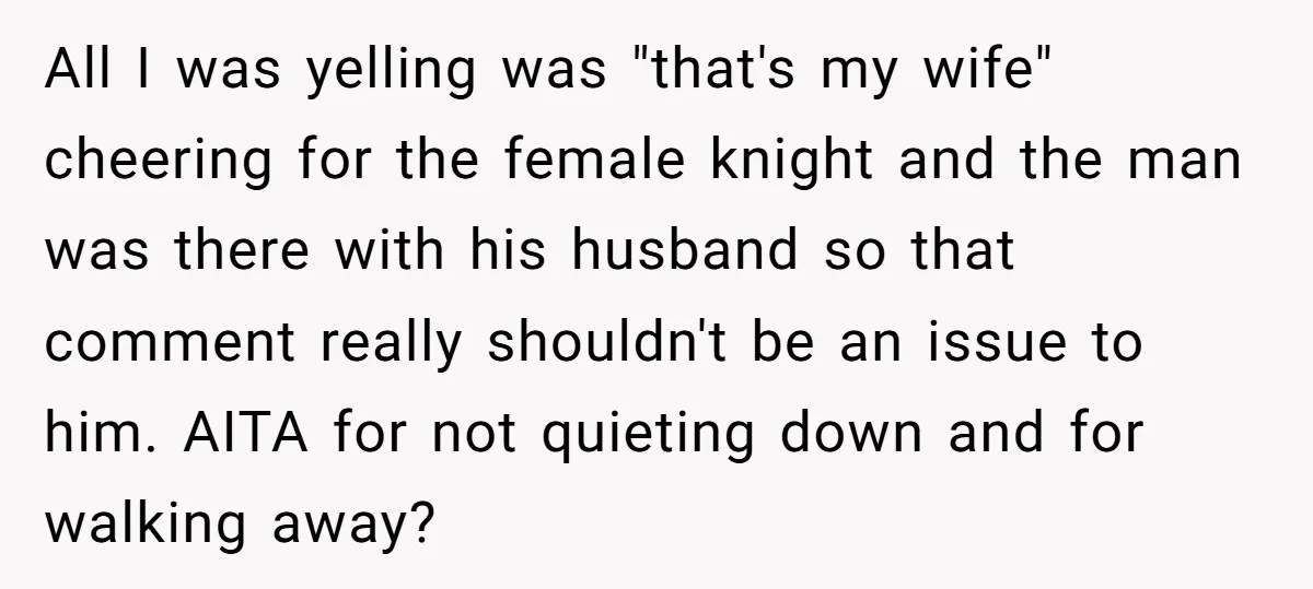 All I was yelling was "that's my wife" cheering for the female knight and the man was there with his husband so that comment really shouldn't be an issue to...