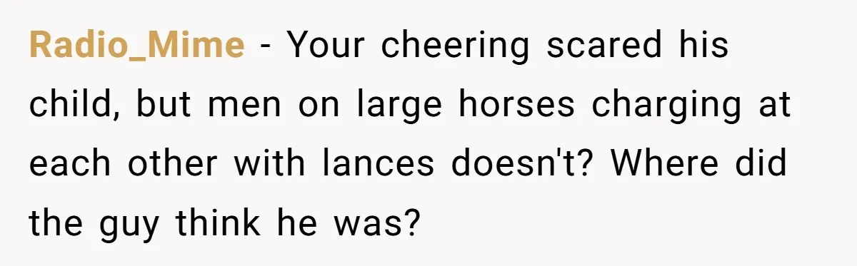 Radio_Mime − Your cheering scared his child, but men on large horses charging at each other with lances doesn't? Where did the guy think he was?